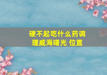 硬不起吃什么药调理威海曙光 位置